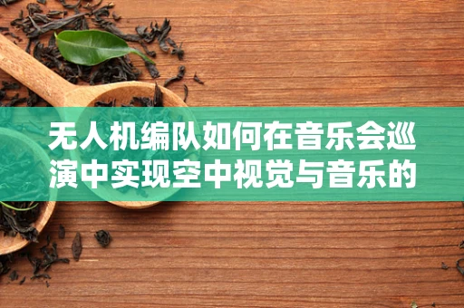 无人机编队如何在音乐会巡演中实现空中视觉与音乐的完美融合？