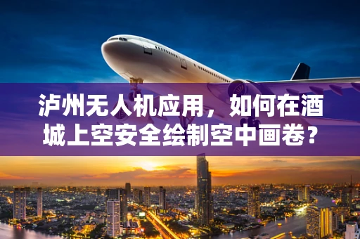 泸州无人机应用，如何在酒城上空安全绘制空中画卷？