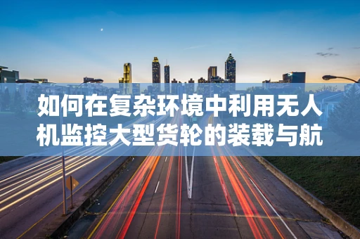 如何在复杂环境中利用无人机监控大型货轮的装载与航行安全？