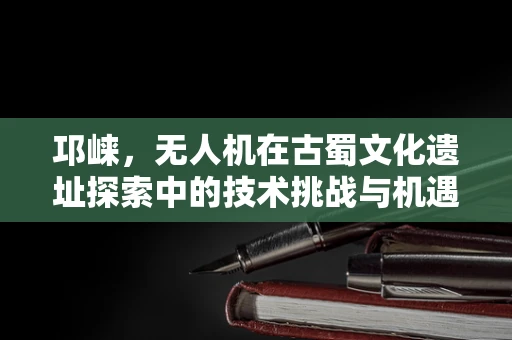 邛崃，无人机在古蜀文化遗址探索中的技术挑战与机遇？