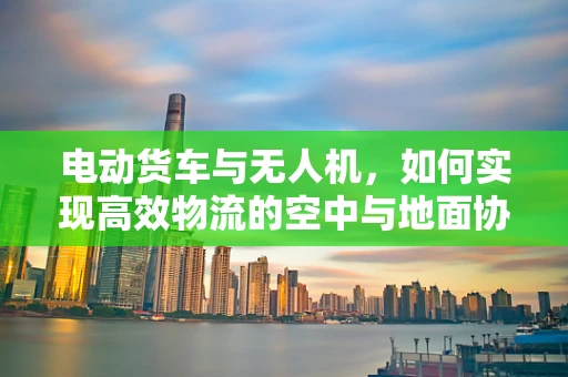 电动货车与无人机，如何实现高效物流的空中与地面协同？