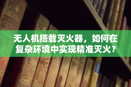 无人机搭载灭火器，如何在复杂环境中实现精准灭火？