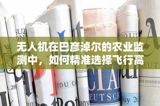无人机在巴彦淖尔的农业监测中，如何精准选择飞行高度？