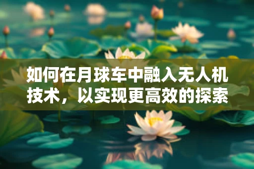 如何在月球车中融入无人机技术，以实现更高效的探索？
