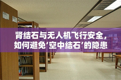 肾结石与无人机飞行安全，如何避免‘空中结石’的隐患？