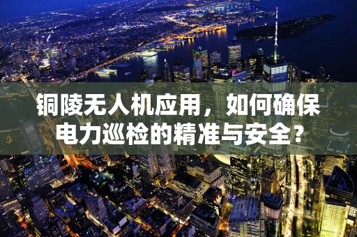 铜陵无人机应用，如何确保电力巡检的精准与安全？
