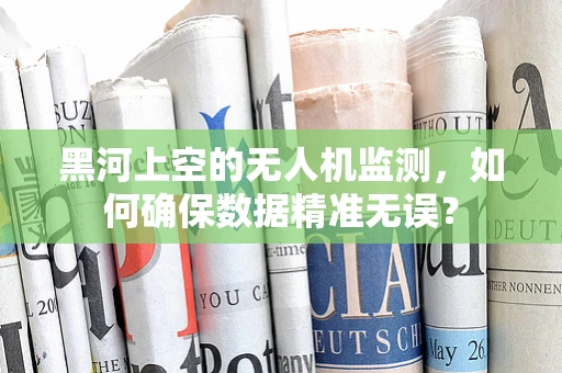 黑河上空的无人机监测，如何确保数据精准无误？