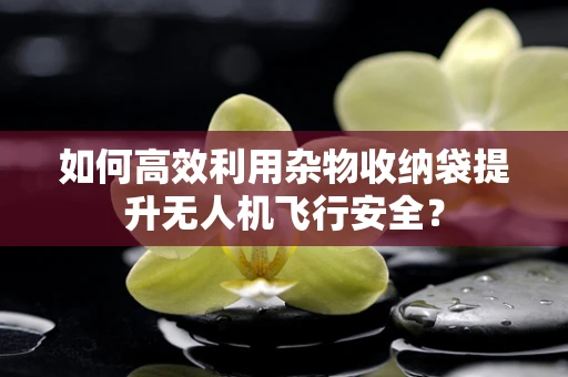 如何高效利用杂物收纳袋提升无人机飞行安全？