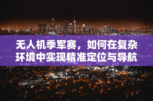无人机季军赛，如何在复杂环境中实现精准定位与导航？