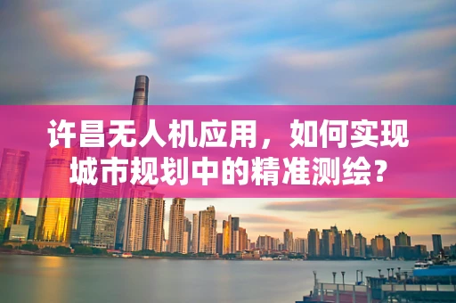 许昌无人机应用，如何实现城市规划中的精准测绘？