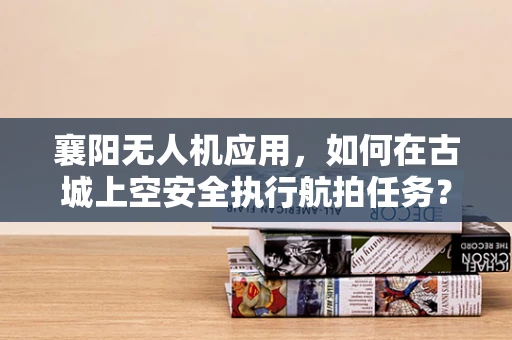 襄阳无人机应用，如何在古城上空安全执行航拍任务？