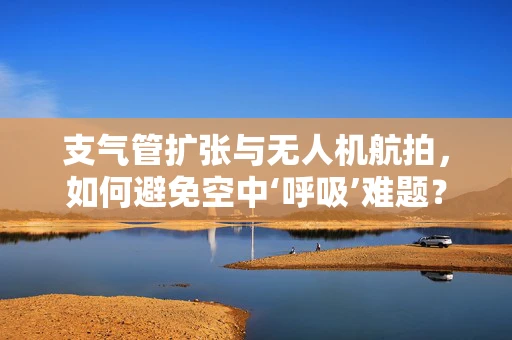 支气管扩张与无人机航拍，如何避免空中‘呼吸’难题？
