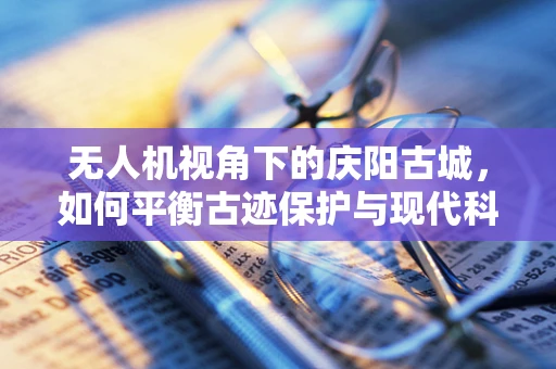 无人机视角下的庆阳古城，如何平衡古迹保护与现代科技应用？