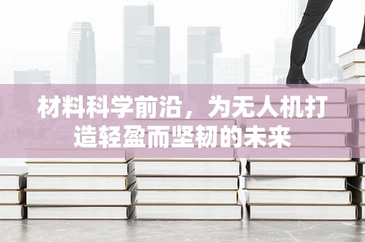 材料科学前沿，为无人机打造轻盈而坚韧的未来