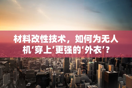 材料改性技术，如何为无人机‘穿上’更强的‘外衣’？