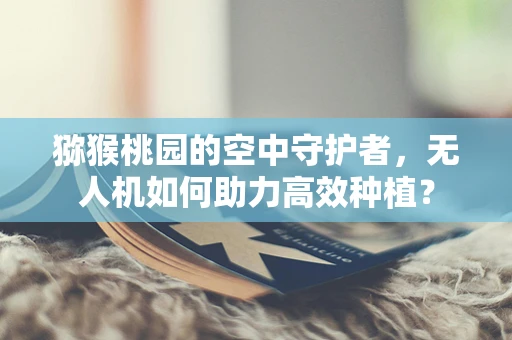 猕猴桃园的空中守护者，无人机如何助力高效种植？