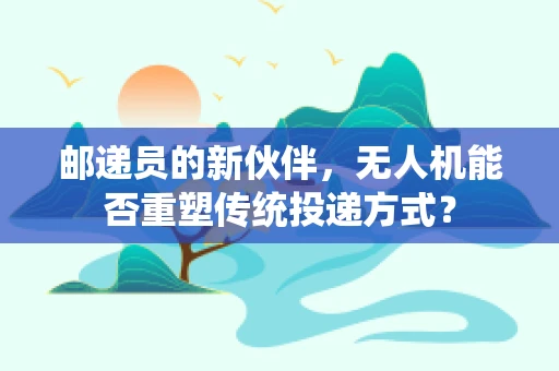 邮递员的新伙伴，无人机能否重塑传统投递方式？