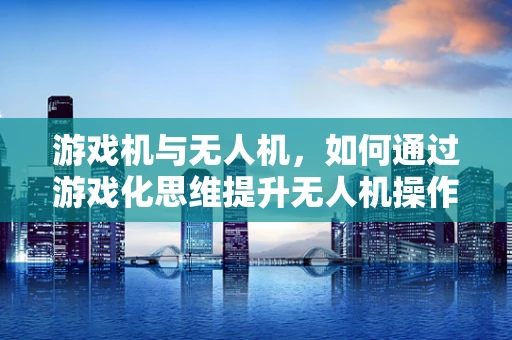 游戏机与无人机，如何通过游戏化思维提升无人机操作体验？