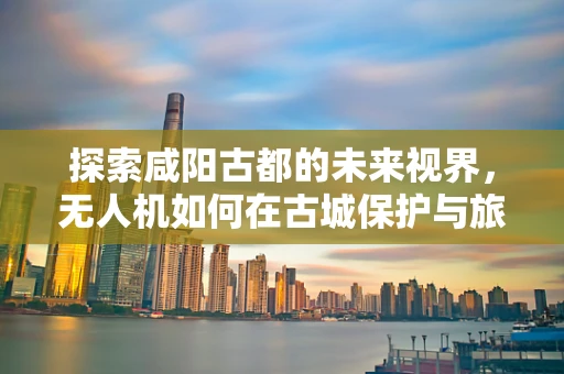 探索咸阳古都的未来视界，无人机如何在古城保护与旅游开发中精准定位？