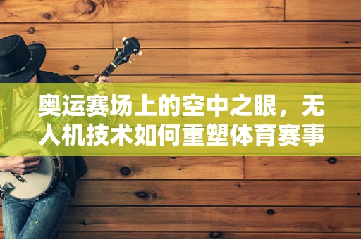 奥运赛场上的空中之眼，无人机技术如何重塑体育赛事的观看体验？