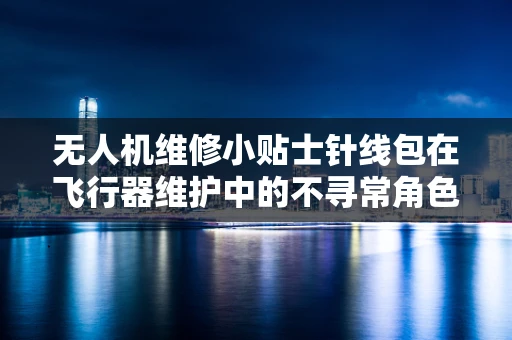 无人机维修小贴士针线包在飞行器维护中的不寻常角色？