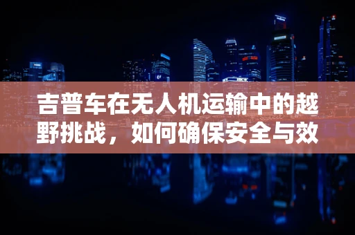 吉普车在无人机运输中的越野挑战，如何确保安全与效率？