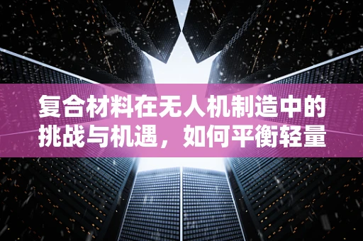复合材料在无人机制造中的挑战与机遇，如何平衡轻量与强度？