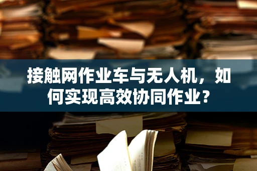 接触网作业车与无人机，如何实现高效协同作业？
