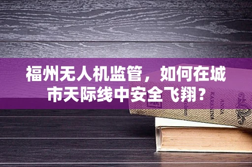 福州无人机监管，如何在城市天际线中安全飞翔？