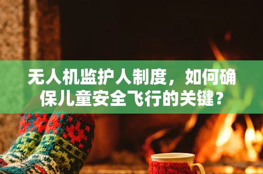 无人机监护人制度，如何确保儿童安全飞行的关键？