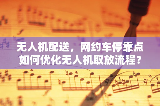 无人机配送，网约车停靠点如何优化无人机取放流程？
