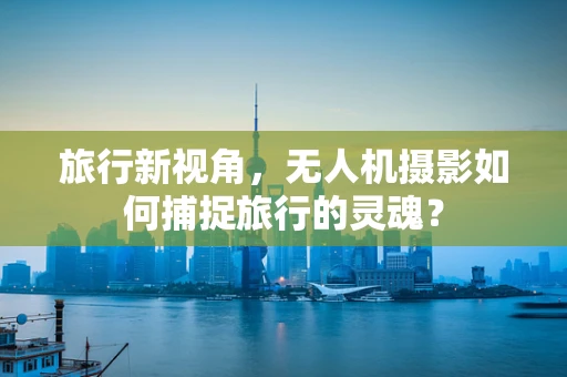 旅行新视角，无人机摄影如何捕捉旅行的灵魂？