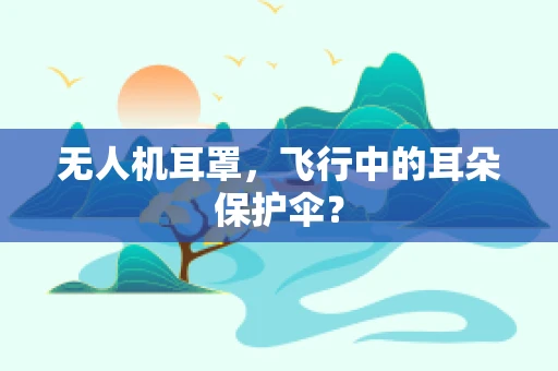 无人机耳罩，飞行中的耳朵保护伞？