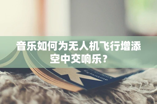 音乐如何为无人机飞行增添空中交响乐？