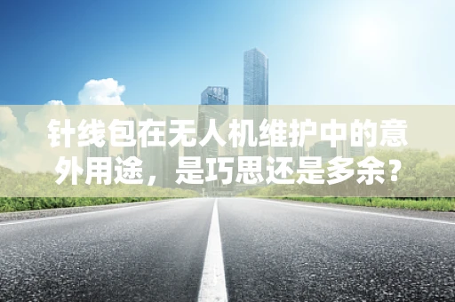 针线包在无人机维护中的意外用途，是巧思还是多余？