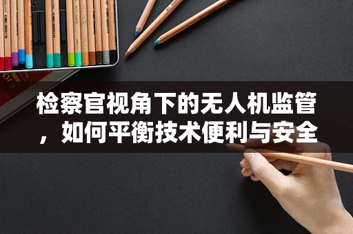检察官视角下的无人机监管，如何平衡技术便利与安全监管？