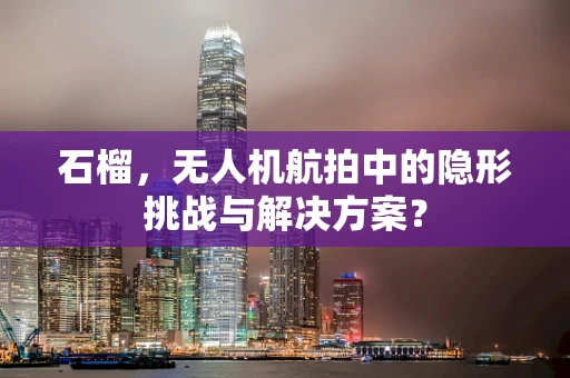 石榴，无人机航拍中的隐形挑战与解决方案？