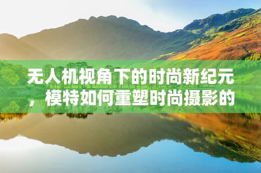 无人机视角下的时尚新纪元，模特如何重塑时尚摄影的未来？