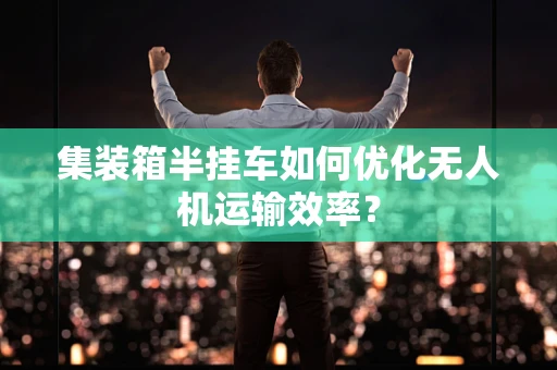 集装箱半挂车如何优化无人机运输效率？
