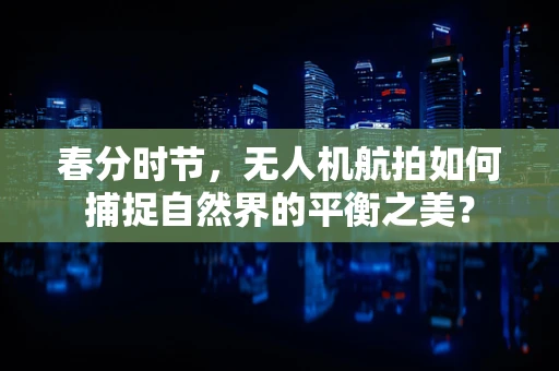 春分时节，无人机航拍如何捕捉自然界的平衡之美？