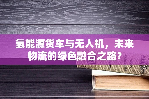 氢能源货车与无人机，未来物流的绿色融合之路？