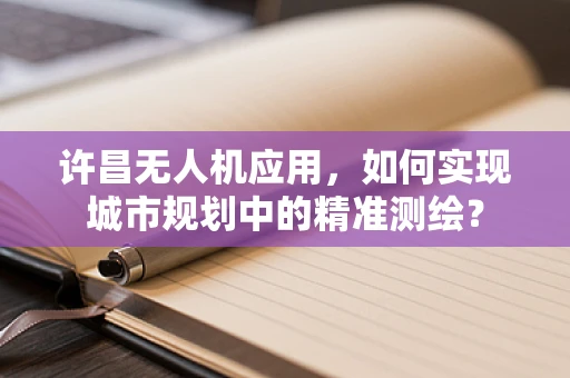 许昌无人机应用，如何实现城市规划中的精准测绘？