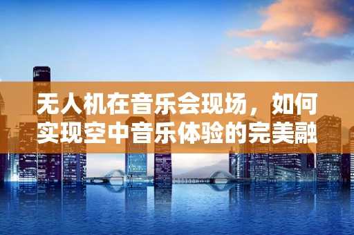 无人机在音乐会现场，如何实现空中音乐体验的完美融合？