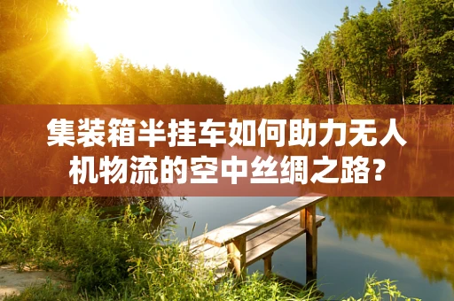 集装箱半挂车如何助力无人机物流的空中丝绸之路？
