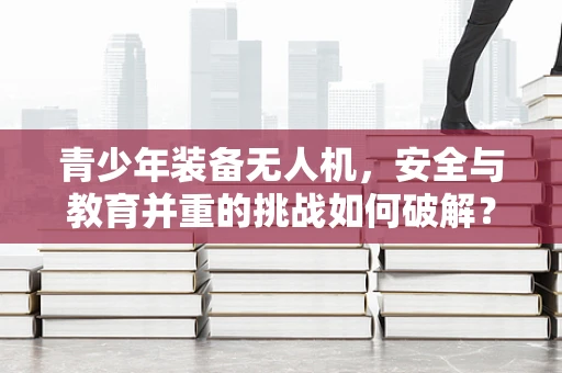 青少年装备无人机，安全与教育并重的挑战如何破解？