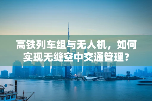 高铁列车组与无人机，如何实现无缝空中交通管理？