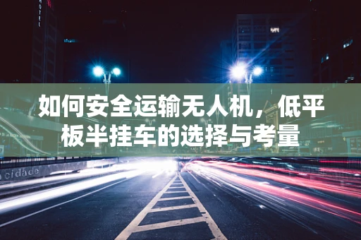 如何安全运输无人机，低平板半挂车的选择与考量