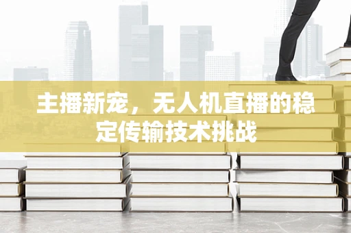 主播新宠，无人机直播的稳定传输技术挑战