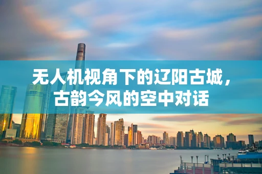 无人机视角下的辽阳古城，古韵今风的空中对话