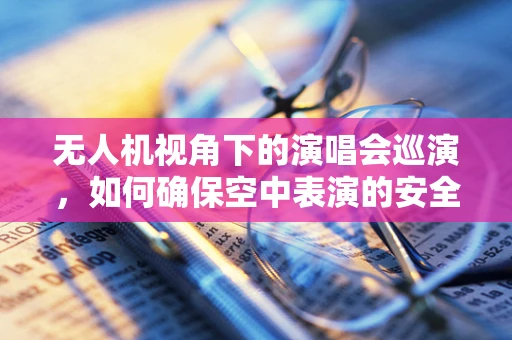 无人机视角下的演唱会巡演，如何确保空中表演的安全与创意？